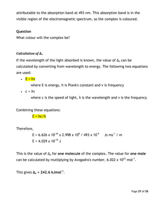 Page 27 of 33
attributable to the absorption band at 493 nm. This absorption band is in the
visible region of the electromagnetic spectrum, so the complex is coloured.
Question
What colour will the complex be?
Calculation of Δo
If the wavelength of the light absorbed is known, the value of Δo can be
calculated by converting from wavelength to energy. The following two equations
are used:
 E = hν
where E is energy, h is Plank's constant and ν is frequency
 c = λν
where c is the speed of light, λ is the wavelength and ν is the frequency
Combining these equations:
E = hc/λ
Therefore,
E = 6.626 x 10-34
x 2.998 x 108
/ 493 x 10-9
Js ms-1
/ m
E = 4.029 x 10-19
J
This is the value of Δo for one molecule of the complex. The value for one mole
can be calculated by multiplying by Avogadro's number, 6.022 x 1023
mol-1
.
This gives Δo = 242.6 kJmol-1
.
 