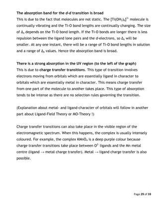 Page 29 of 33
The absorption band for the d-d transition is broad
This is due to the fact that molecules are not static. The [Ti(OH2)6]3+
molecule is
continually vibrating and the Ti-O bond lengths are continually changing. The size
of Δo depends on the Ti-O bond length. If the Ti-O bonds are longer there is less
repulsion between the ligand lone pairs and the d-electrons, so Δo will be
smaller. At any one instant, there will be a range of Ti-O bond lengths in solution
and a range of Δo values. Hence the absorption band is broad.
There is a strong absorption in the UV region (to the left of the graph)
This is due to charge transfer transitions. This type of transition involves
electrons moving from orbitals which are essentially ligand in character to
orbitals which are essentially metal in character. This means charge transfer
from one part of the molecule to another takes place. This type of absorption
tends to be intense as there are no selection rules governing the transition.
(Explanation about metal- and ligand-character of orbitals will follow in another
part about Ligand-Field Theory or MO-Theory !)
Charge transfer transitions can also take place in the visible region of the
electromagnetic spectrum. When this happens, the complex is usually intensely
coloured. For example, the complex KMnO4 is a deep purple colour because
charge transfer transitions take place between O2-
ligands and the Mn metal
centre (ligand → metal charge transfer). Metal → ligand charge transfer is also
possible.
 