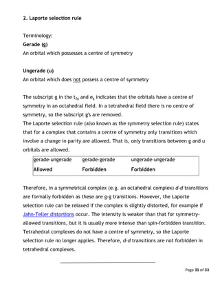 Page 31 of 33
2. Laporte selection rule
Terminology:
Gerade (g)
An orbital which possesses a centre of symmetry
Ungerade (u)
An orbital which does not possess a centre of symmetry
The subscript g in the t2g and eg indicates that the orbitals have a centre of
symmetry in an octahedral field. In a tetrahedral field there is no centre of
symmetry, so the subscript g's are removed.
The Laporte selection rule (also known as the symmetry selection rule) states
that for a complex that contains a centre of symmetry only transitions which
involve a change in parity are allowed. That is, only transitions between g and u
orbitals are allowed.
gerade-ungerade gerade-gerade ungerade-ungerade
Allowed Forbidden Forbidden
Therefore, in a symmetrical complex (e.g. an octahedral complex) d-d transitions
are formally forbidden as these are g-g transitions. However, the Laporte
selection rule can be relaxed if the complex is slightly distorted, for example if
Jahn-Teller distortions occur. The intensity is weaker than that for symmetry-
allowed transitions, but it is usually more intense than spin-forbidden transition.
Tetrahedral complexes do not have a centre of symmetry, so the Laporte
selection rule no longer applies. Therefore, d-d transitions are not forbidden in
tetrahedral complexes.
 