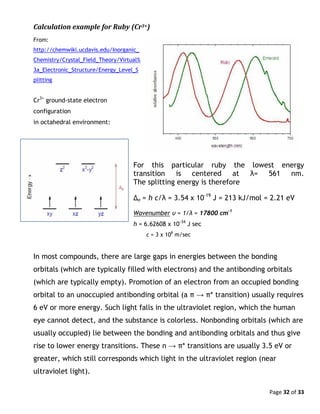 Page 32 of 33
Calculation example for Ruby (Cr3+)
From:
http://chemwiki.ucdavis.edu/Inorganic_
Chemistry/Crystal_Field_Theory/Virtual%
3a_Electronic_Structure/Energy_Level_S
plitting
Cr3+
ground-state electron
configuration
in octahedral environment:
For this particular ruby the lowest energy
transition is centered at λ= 561 nm.
The splitting energy is therefore
Δo = h c/λ = 3.54 x 10-19
J = 213 kJ/mol = 2.21 eV
Wavenumber υ = 1/λ = 17800 cm-1
h = 6.62608 x 10-34
J sec
c = 3 x 108
m/sec
In most compounds, there are large gaps in energies between the bonding
orbitals (which are typically filled with electrons) and the antibonding orbitals
(which are typically empty). Promotion of an electron from an occupied bonding
orbital to an unoccupied antibonding orbital (a π → π* transition) usually requires
6 eV or more energy. Such light falls in the ultraviolet region, which the human
eye cannot detect, and the substance is colorless. Nonbonding orbitals (which are
usually occupied) lie between the bonding and antibonding orbitals and thus give
rise to lower energy transitions. These n → π* transitions are usually 3.5 eV or
greater, which still corresponds which light in the ultraviolet region (near
ultraviolet light).
 