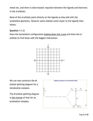 Page 5 of 33
metal ion, and there is electrostatic repulsion between the ligands and electrons
in the d-orbitals.
None of the d-orbitals point directly at the ligands as they did with the
octahedral geometry. However some orbitals come closer to the ligands than
others.
Question 1.1.2
Draw the tetrahedral configuration looking down the z-axis and draw the d-
orbitals to find those with the biggest interaction:
We can now construct the d-
orbital splitting diagram for a
tetrahedral complex.
The d-orbital splitting diagram
is the inverse of that for an
octahedral complex.
 