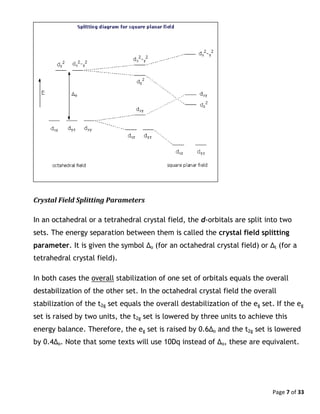 Page 7 of 33
Crystal Field Splitting Parameters
In an octahedral or a tetrahedral crystal field, the d-orbitals are split into two
sets. The energy separation between them is called the crystal field splitting
parameter. It is given the symbol Δo (for an octahedral crystal field) or Δt (for a
tetrahedral crystal field).
In both cases the overall stabilization of one set of orbitals equals the overall
destabilization of the other set. In the octahedral crystal field the overall
stabilization of the t2g set equals the overall destabilization of the eg set. If the eg
set is raised by two units, the t2g set is lowered by three units to achieve this
energy balance. Therefore, the eg set is raised by 0.6Δo and the t2g set is lowered
by 0.4Δo. Note that some texts will use 10Dq instead of Δo, these are equivalent.
 