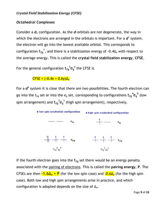 Page 9 of 33
Crystal Field Stabilization Energy (CFSE)
Octahedral Complexes
Consider a dn configuration. As the d-orbitals are not degenerate, the way in
which the electrons are arranged in the orbitals is important. For a d1
system,
the electron will go into the lowest available orbital. This corresponds to
configuration t2g
1
, and there is a stabilization energy of -0.4Δo with respect to
the average energy. This is called the crystal field stabilization energy, CFSE.
For the general configuration t2g
x
eg
y
the CFSE is
CFSE = (-0.4x + 0.6y)Δo
For a d4
system it is clear that there are two possibilities. The fourth electron can
go into the t2g set or into the eg set, corresponding to configurations t2g
4
eg
0
(low
spin arrangement) and t2g
3
eg
1
(high spin arrangement), respectively.
If the fourth electron goes into the t2g set there would be an energy penalty
associated with the pairing of electrons. This is called the pairing energy, P. The
CFSEs are then -1.6Δo + P (for the low spin case) and -0.6Δo (for the high spin
case). Both low and high spin arrangements arise in practice, and which
configuration is adopted depends on the size of Δo.
 