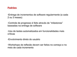 Padrões

-Entrega de incrementos de software regularmente (a cada
2 ou 3 meses)

-Controle de progresso é feito através de “milestones”
baseadas na entrega de software

-Uso de testes automatizados em funcionalidades mais
críticas

-Envolvimento direto do usuário

-Workshops de reflexão devem ser feitos no começo e no
meio de cada incremento
 