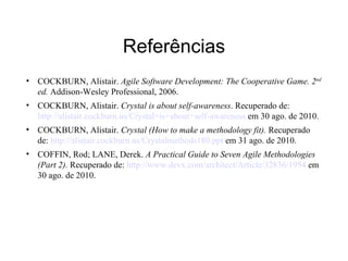 Referências
• COCKBURN, Alistair. Agile Software Development: The Cooperative Game. 2nd
  ed. Addison-Wesley Professional, 2006.
• COCKBURN, Alistair. Crystal is about self-awareness. Recuperado de:
  http://alistair.cockburn.us/Crystal+is+about+self-awareness em 30 ago. de 2010.
• COCKBURN, Alistair. Crystal (How to make a methodology fit). Recuperado
  de: http://alistair.cockburn.us/Crystalmethods180.ppt em 31 ago. de 2010.
• COFFIN, Rod; LANE, Derek. A Practical Guide to Seven Agile Methodologies
  (Part 2). Recuperado de: http://www.devx.com/architect/Article/32836/1954 em
  30 ago. de 2010.
 