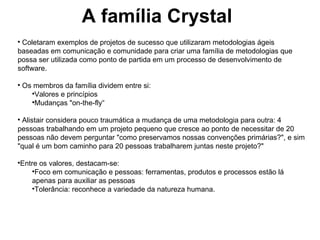 A família Crystal Coletaram exemplos de projetos de sucesso que utilizaram metodologias ágeis baseadas em comunicação e comunidade para criar uma família de metodologias que possa ser utilizada como ponto de partida em um processo de desenvolvimento de software. Os membros da família dividem entre si: Valores e princípios Mudanças "on-the-fly“ Alistair considera pouco traumática a mudança de uma metodologia para outra: 4 pessoas trabalhando em um projeto pequeno que cresce ao ponto de necessitar de 20 pessoas não devem perguntar "como preservamos nossas convenções primárias?", e sim "qual é um bom caminho para 20 pessoas trabalharem juntas neste projeto?" Entre os valores, destacam-se: Foco em comunicação e pessoas: ferramentas, produtos e processos estão lá apenas para auxiliar as pessoas Tolerância: reconhece a variedade da natureza humana. 