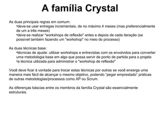 A família Crystal As duas principais regras em comum: deve-se usar entregas incrementais, de no máximo 4 meses (mas preferencialmente de um a três meses) ‏ deve-se realizar "workshops de reflexão" antes e depois de cada iteração (se possível também fazendo um "workshop" no meio do processo) ‏ As duas técnicas base: técnicas de ajuste: utilizar workshops e entrevistas com os envolvidos para converter uma metodologia base em algo que possa servir de ponto de partida para o projeto a técnica utilizada para administrar o "workshop de reflexão" Você deve ficar à vontade para trocar estas técnicas por outras se você enxerga uma maneira mais fácil de alcançar o mesmo objetivo, podendo “pegar emprestado” práticas de outras metodologias/processos como XP ou Scrum. As diferenças báscias entre os membros da família Crystal são essencialmente estruturais. 