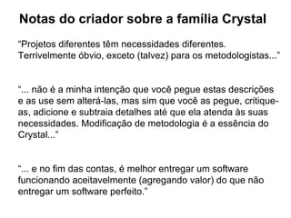 Notas do criador sobre a família Crystal “ Projetos diferentes têm necessidades diferentes. Terrivelmente óbvio, exceto (talvez) para os metodologistas...” “ ... não é a minha intenção que você pegue estas descrições e as use sem alterá-las, mas sim que você as pegue, critique-as, adicione e subtraia detalhes até que ela atenda às suas necessidades. Modificação de metodologia é a essência do Crystal...” “ ... e no fim das contas, é melhor entregar um software funcionando aceitavelmente (agregando valor) do que não entregar um software perfeito.” 