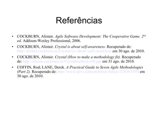 Referências COCKBURN, Alistair.  Agile Software Development: The Cooperative Game. 2 nd  ed.  Addison-Wesley Professional, 2006. COCKBURN, Alistair.  Crystal is about self-awareness . Recuperado de:  http://alistair.cockburn.us/Crystal+is+about+self-awareness  em 30 ago. de 2010. COCKBURN, Alistair.  Crystal (How to make a methodology fit).  Recuperado de:  http://alistair.cockburn.us/Crystalmethods180.ppt  em 31 ago. de 2010. COFFIN, Rod; LANE, Derek.  A Practical Guide to Seven Agile Methodologies (Part 2).  Recuperado de:  http://www.devx.com/architect/Article/32836/1954  em 30 ago. de 2010. 