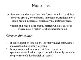 Nucleation 
A phenomenon whereby a “nucleus”, such as a dust particle, a 
tiny seed crystal, or commonly in protein crystallography, a 
small protein aggregate, starts a crystallization process. 
Nucleation poses a large energy barrier, which is easier to 
overcome at a higher level of supersaturation. 
Common difficulties: 
1. If supersaturation is too high, too many nuclei form, hence 
an overabundance of tiny crystals. 
2. In supersaturated solutions that don’t experience 
spontaneous nucleation, crystal growth often only occurs in 
the presence of added nuclei or “seeds”. 
 