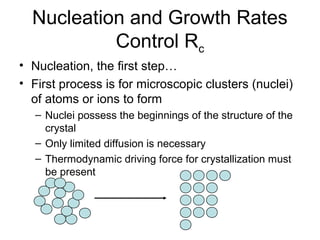 Nucleation and Growth Rates 
Control Rc 
• Nucleation, the first step… 
• First process is for microscopic clusters (nuclei) 
of atoms or ions to form 
– Nuclei possess the beginnings of the structure of the 
crystal 
– Only limited diffusion is necessary 
– Thermodynamic driving force for crystallization must 
be present 
 