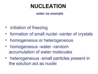 NUCLEATION 
water as example 
• initiation of freezing 
• formation of small nuclei -center of crystals 
• homogeneous or heterogeneous 
• homogeneous -water -random 
accumulation of water molecules 
• heterogeneous -small particles present in 
the solution act as nuclei 
 