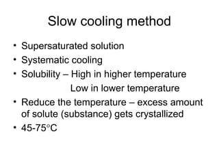 Slow cooling method 
• Supersaturated solution 
• Systematic cooling 
• Solubility – High in higher temperature 
Low in lower temperature 
• Reduce the temperature – excess amount 
of solute (substance) gets crystallized 
• 45-75°C 
 