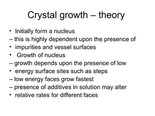 Crystal growth – theory 
• Initially form a nucleus 
– this is highly dependent upon the presence of 
• impurities and vessel surfaces 
• Growth of nucleus 
– growth depends upon the presence of low 
• energy surface sites such as steps 
– low energy faces grow fastest 
– presence of additives in solution may alter 
• relative rates for different faces 
 