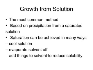 Growth from Solution 
• The most common method 
• Based on precipitation from a saturated 
solution 
• Saturation can be achieved in many ways 
– cool solution 
– evaporate solvent off 
– add things to solvent to reduce solubility 
 