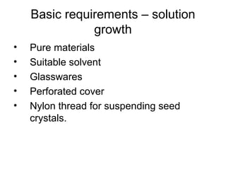 Basic requirements – solution 
growth 
• Pure materials 
• Suitable solvent 
• Glasswares 
• Perforated cover 
• Nylon thread for suspending seed 
crystals. 
 