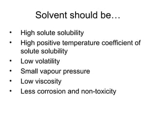 Solvent should be… 
• High solute solubility 
• High positive temperature coefficient of 
solute solubility 
• Low volatility 
• Small vapour pressure 
• Low viscosity 
• Less corrosion and non-toxicity 
 