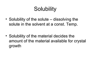 Solubility 
• Solubility of the solute – dissolving the 
solute in the solvent at a const. Temp. 
• Solubility of the material decides the 
amount of the material available for crystal 
growth 
 