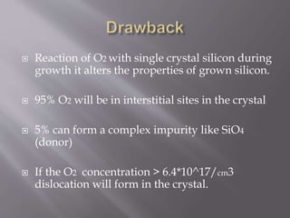  Reaction of O2 with single crystal silicon during 
growth it alters the properties of grown silicon. 
 95% O2 will be in interstitial sites in the crystal 
 5% can form a complex impurity like SiO4 
(donor) 
 If the O2 concentration > 6.4*10^17/cm3 
dislocation will form in the crystal. 
 