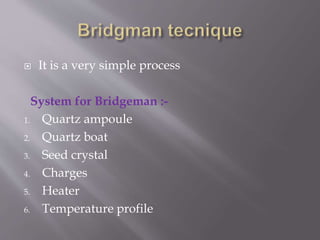  It is a very simple process 
System for Bridgeman :- 
1. Quartz ampoule 
2. Quartz boat 
3. Seed crystal 
4. Charges 
5. Heater 
6. Temperature profile 
 