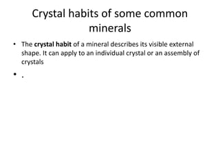 Crystal habits of some common
minerals
• The crystal habit of a mineral describes its visible external
shape. It can apply to an individual crystal or an assembly of
crystals
• .
 