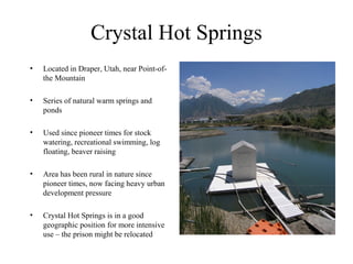 Crystal Hot Springs
•   Located in Draper, Utah, near Point-of-
    the Mountain

•   Series of natural warm springs and
    ponds

•   Used since pioneer times for stock
    watering, recreational swimming, log
    floating, beaver raising

•   Area has been rural in nature since
    pioneer times, now facing heavy urban
    development pressure

•   Crystal Hot Springs is in a good
    geographic position for more intensive
    use – the prison might be relocated
 