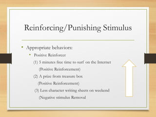 Reinforcing/Punishing Stimulus
• Appropriate behaviors:
• Positive Reinforcer
(1) 5 minutes free time to surf on the Internet
(Positive Reinforcement)
(2) A prize from treasure box
(Positive Reinforcement)
(3) Less character writing sheets on weekend
(Negative stimulus Removal
 