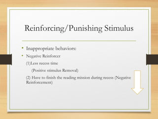 Reinforcing/Punishing Stimulus
• Inappropriate behaviors:
• Negative Reinforcer
(1)Less recess time
(Positive stimulus Removal)
(2) Have to finish the reading mission during recess (Negative
Reinforcement)
 