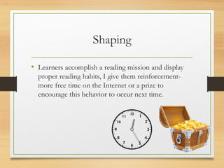 Shaping
• Learners accomplish a reading mission and display
proper reading habits, I give them reinforcement-
more free time on the Internet or a prize to
encourage this behavior to occur next time.
 