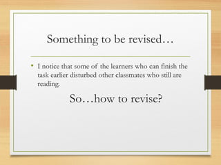 Something to be revised…
• I notice that some of the learners who can finish the
task earlier disturbed other classmates who still are
reading.
So…how to revise?
 