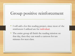 Group positive reinforcement
• I will add a for this reading project, since most of the
reinforcers I utilized are for individual.
• The entire group all finish the reading mission on
that day, then they can watch a cartoon for ten
minutes for next class.
 