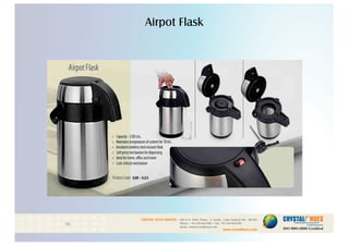 Airpot Flask
1
CRYSTAL HUES LIMITED :
www.crystalhues.com
SDF K-11, NSEZ, Phase - 2, Noida , Uttar Pradesh Pin - 201305
Phone : +91-120-4613200 • Fax: +91-120-4613299
Email : info@crystalhues.com
01. 02. 03. 04. 05. 06. 07. 08. 09. 10.
11. 12. 13. 14. 15. 16. 17. 18. 19. 20
21. 22. 23. 24. 25. 26. 27. 28. 29. 30.
 