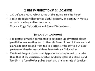 2. LINE IMPERFECTIONS/ DISLOCATIONS
• 1-D defects around which some of the atoms are misaligned.
• These are responsible for the useful property of ductility in metals,
ceramics and crystalline polymers.
• Types :- Edge Dislocations and Screw Dislocations.
(a)EDGE DISLOCATIONS
• The perfect crystal is considered to be made up of vertical planes
parallel to one another and to the side faces. If one of these vertical
planes doesn’t extend from top to bottom of the crystal but ends
partway within the crystal then there exists a Dislocation.
• The bond lengths above the slip plane are compressed to smaller
than that of the equilibrium value. And below the slip plane bond
lengths are found to be pulled apart and are in a state of tension.
 