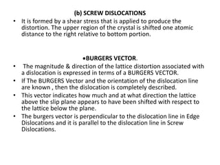 (b) SCREW DISLOCATIONS
• It is formed by a shear stress that is applied to produce the
distortion. The upper region of the crystal is shifted one atomic
distance to the right relative to bottom portion.
*BURGERS VECTOR.
• The magnitude & direction of the lattice distortion associated with
a dislocation is expressed in terms of a BURGERS VECTOR.
• If The BURGERS Vector and the orientation of the dislocation line
are known , then the dislocation is completely described.
• This vector indicates how much and at what direction the lattice
above the slip plane appears to have been shifted with respect to
the lattice below the plane.
• The burgers vector is perpendicular to the dislocation line in Edge
Dislocations and it is parallel to the dislocation line in Screw
Dislocations.
 