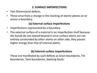 3. SURFACE IMPERFECTIONS
• Two Dimensional defects.
• These arise from a change in the stacking of atomic planes on or
across a boundary.
(a) External surface imperfections
• Imperfections represented by a boundary.
• The external surface of a material is an imperfection itself because
the bonds do not extend beyond it since surface atoms are not
entirely surrounded by other atoms on other side, they posses
higher energy than that of internal atoms.
(b) Internal surface imperfections
These are manifested by such defects as Grain boundaries, Tilt
boundaries, Twin boundaries, Stacking faults.
 