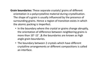 Grain boundaries: These separate crystals/ grains of different
orientation in a polycrystalline material during crystallisation.
The shape of a grain is usually influenced by the presence of
surrounding grains. Hence a region of transition exists in which
the atomic packing is Imperfect.
• In the boundary where the crystal or grains change abruptly,
the orientation of difference between neighboring grains is
more than 10˚-15˚ ,& the boundaries are known as high
angle grain boundaries.
• The boundary between 2 crystals which have different
crystalline arrangements or different compositions is called
an interface.
 