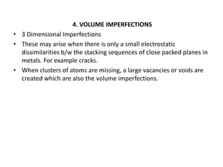 4. VOLUME IMPERFECTIONS
• 3 Dimensional Imperfections
• These may arise when there is only a small electrostatic
dissimilarities b/w the stacking sequences of close packed planes in
metals. For example cracks.
• When clusters of atoms are missing, a large vacancies or voids are
created which are also the volume imperfections.
 