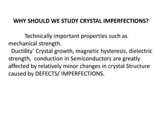 WHY SHOULD WE STUDY CRYSTAL IMPERFECTIONS?
Technically important properties such as
mechanical strength.
Ductility’ Crystal growth, magnetic hysteresis, dielectric
strength, conduction in Semiconductors are greatly
affected by relatively minor changes in crystal Structure
caused by DEFECTS/ IMPERFECTIONS.
 