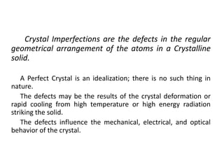 Crystal Imperfections are the defects in the regular
geometrical arrangement of the atoms in a Crystalline
solid.
A Perfect Crystal is an idealization; there is no such thing in
nature.
The defects may be the results of the crystal deformation or
rapid cooling from high temperature or high energy radiation
striking the solid.
The defects influence the mechanical, electrical, and optical
behavior of the crystal.
 