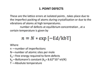 1. POINT DEFECTS
These are the lattice errors at isolated points , takes place due to
the imperfect packing of atoms during crystallization or due to the
vibrations of atoms at high temperatures.
number of defects at equilibrium concentration , at a
certain temperature is given by
Where
n —number of imperfections
N—number of atomic sites per mole
Ed—free energy required to form defects
kb—Boltzmann’s constant (kb= 8.62*10-5 eV/K)
T —Absolute temperature
 