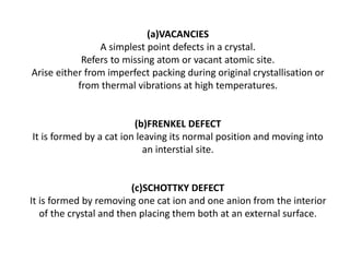 (a)VACANCIES
A simplest point defects in a crystal.
Refers to missing atom or vacant atomic site.
Arise either from imperfect packing during original crystallisation or
from thermal vibrations at high temperatures.
(b)FRENKEL DEFECT
It is formed by a cat ion leaving its normal position and moving into
an interstial site.
(c)SCHOTTKY DEFECT
It is formed by removing one cat ion and one anion from the interior
of the crystal and then placing them both at an external surface.
 