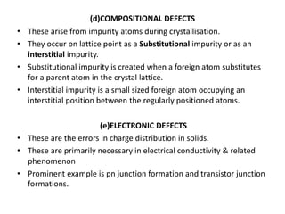 (d)COMPOSITIONAL DEFECTS
• These arise from impurity atoms during crystallisation.
• They occur on lattice point as a Substitutional impurity or as an
interstitial impurity.
• Substitutional impurity is created when a foreign atom substitutes
for a parent atom in the crystal lattice.
• Interstitial impurity is a small sized foreign atom occupying an
interstitial position between the regularly positioned atoms.
(e)ELECTRONIC DEFECTS
• These are the errors in charge distribution in solids.
• These are primarily necessary in electrical conductivity & related
phenomenon
• Prominent example is pn junction formation and transistor junction
formations.
 