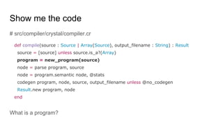 Show me the code
# src/compiler/crystal/compiler.cr
def compile(source : Source | Array(Source), output_filename : String) : Result
source = [source] unless source.is_a?(Array)
program = new_program(source)
node = parse program, source
node = program.semantic node, @stats
codegen program, node, source, output_filename unless @no_codegen
Result.new program, node
end
What is a program?
 