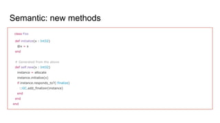 class Foo
def initialize(x : Int32)
@x = x
end
# Generated from the above
def self.new(x : Int32)
instance = allocate
instance.initialize(x)
if instance.responds_to?(:finalize)
::GC.add_finalizer(instance)
end
end
end
Semantic: new methods
 