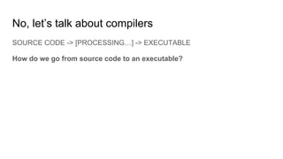 No, let’s talk about compilers
SOURCE CODE -> [PROCESSING…] -> EXECUTABLE
How do we go from source code to an executable?
 