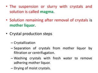 • The suspension or slurry with crystals and
solution is called magma.
• Solution remaining after removal of crystals is
mother liquor.
• Crystal production steps
– Crystallization
– Separation of crystals from mother liquor by
filtration or centrifugation.
– Washing crystals with fresh water to remove
adhering mother liquor.
– Drying of moist crystals.
 