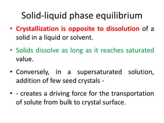 Solid-liquid phase equilibrium
• Crystallization is opposite to dissolution of a
solid in a liquid or solvent.
• Solids dissolve as long as it reaches saturated
value.
• Conversely, in a supersaturated solution,
addition of few seed crystals -
• - creates a driving force for the transportation
of solute from bulk to crystal surface.
 