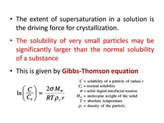 • The extent of supersaturation in a solution is
the driving force for crystallization.
• The solubility of very small particles may be
significantly larger than the normal solubility
of a substance
• This is given by Gibbs-Thomson equation
 