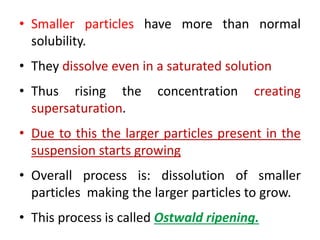 • Smaller particles have more than normal
solubility.
• They dissolve even in a saturated solution
• Thus rising the concentration creating
supersaturation.
• Due to this the larger particles present in the
suspension starts growing
• Overall process is: dissolution of smaller
particles making the larger particles to grow.
• This process is called Ostwald ripening.
 