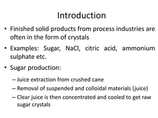 Introduction
• Finished solid products from process industries are
often in the form of crystals
• Examples: Sugar, NaCl, citric acid, ammonium
sulphate etc.
• Sugar production:
– Juice extraction from crushed cane
– Removal of suspended and colloidal materials (juice)
– Clear juice is then concentrated and cooled to get raw
sugar crystals
 